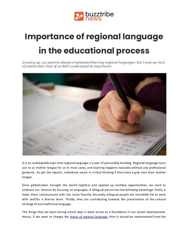 Importance of regional language
in the educational process
Growing up, our parents always emphasised learning regional languages; but it was our lack
of interest that most of us didn’t understand its importance.
It is an undebatable topic that regional language is a part of personality building. Regional language turns
out to as mother tongue for us in most cases, and learning happens naturally without any professional
guidance. As per the reports, individuals excels in critical thinking if they have a grip over their mother
tongue.
Since globalisation brought the world together and opened up multiple opportunities, we need to
embrace our chances by focusing on languages. A bilingual person has the following advantage: firstly, it
helps them communicate with the locals fluently. Secondly, bilingual people are incredible fits to work
with and/for a diverse team. Thirdly, they are contributing towards the preservation of the cultural
heritage of any traditional language.
The things that we learn during school days is what serves as a foundation in our career development.
Hence, if we want to change the status of regional language, then it should be implemented from the
 