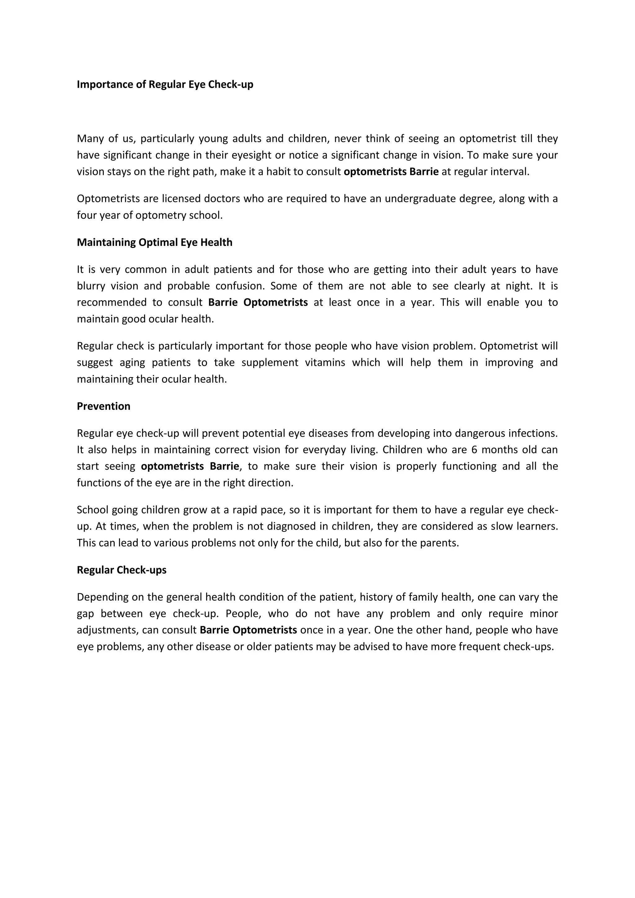 Importance of Regular Eye Check-up
Many of us, particularly young adults and children, never think of seeing an optometrist till they
have significant change in their eyesight or notice a significant change in vision. To make sure your
vision stays on the right path, make it a habit to consult optometrists Barrie at regular interval.
Optometrists are licensed doctors who are required to have an undergraduate degree, along with a
four year of optometry school.
Maintaining Optimal Eye Health
It is very common in adult patients and for those who are getting into their adult years to have
blurry vision and probable confusion. Some of them are not able to see clearly at night. It is
recommended to consult Barrie Optometrists at least once in a year. This will enable you to
maintain good ocular health.
Regular check is particularly important for those people who have vision problem. Optometrist will
suggest aging patients to take supplement vitamins which will help them in improving and
maintaining their ocular health.
Prevention
Regular eye check-up will prevent potential eye diseases from developing into dangerous infections.
It also helps in maintaining correct vision for everyday living. Children who are 6 months old can
start seeing optometrists Barrie, to make sure their vision is properly functioning and all the
functions of the eye are in the right direction.
School going children grow at a rapid pace, so it is important for them to have a regular eye check-
up. At times, when the problem is not diagnosed in children, they are considered as slow learners.
This can lead to various problems not only for the child, but also for the parents.
Regular Check-ups
Depending on the general health condition of the patient, history of family health, one can vary the
gap between eye check-up. People, who do not have any problem and only require minor
adjustments, can consult Barrie Optometrists once in a year. One the other hand, people who have
eye problems, any other disease or older patients may be advised to have more frequent check-ups.
 