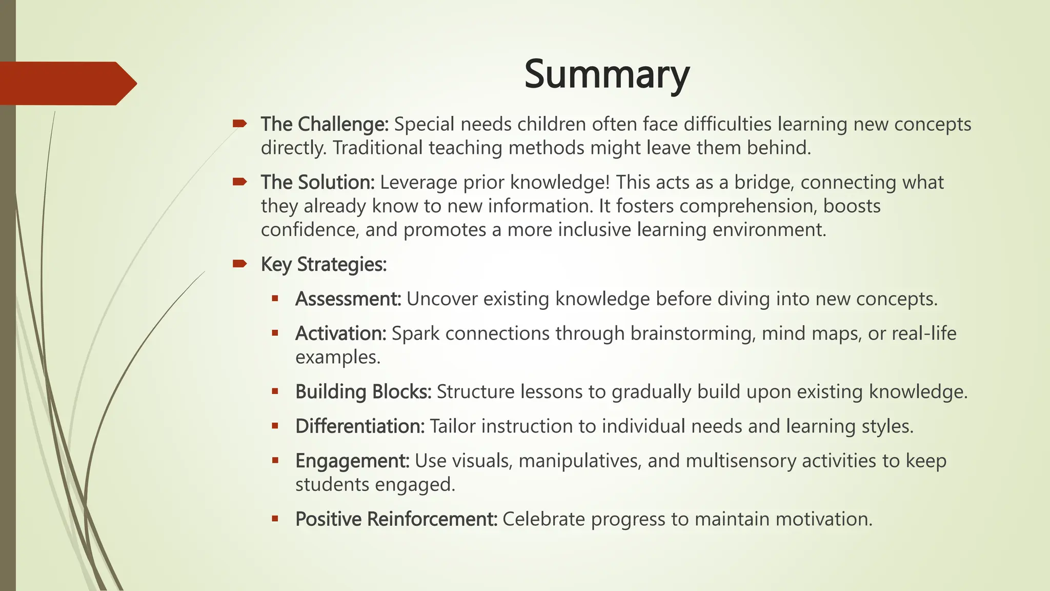 Summary
 The Challenge: Special needs children often face difficulties learning new concepts
directly. Traditional teaching methods might leave them behind.
 The Solution: Leverage prior knowledge! This acts as a bridge, connecting what
they already know to new information. It fosters comprehension, boosts
confidence, and promotes a more inclusive learning environment.
 Key Strategies:
 Assessment: Uncover existing knowledge before diving into new concepts.
 Activation: Spark connections through brainstorming, mind maps, or real-life
examples.
 Building Blocks: Structure lessons to gradually build upon existing knowledge.
 Differentiation: Tailor instruction to individual needs and learning styles.
 Engagement: Use visuals, manipulatives, and multisensory activities to keep
students engaged.
 Positive Reinforcement: Celebrate progress to maintain motivation.
 