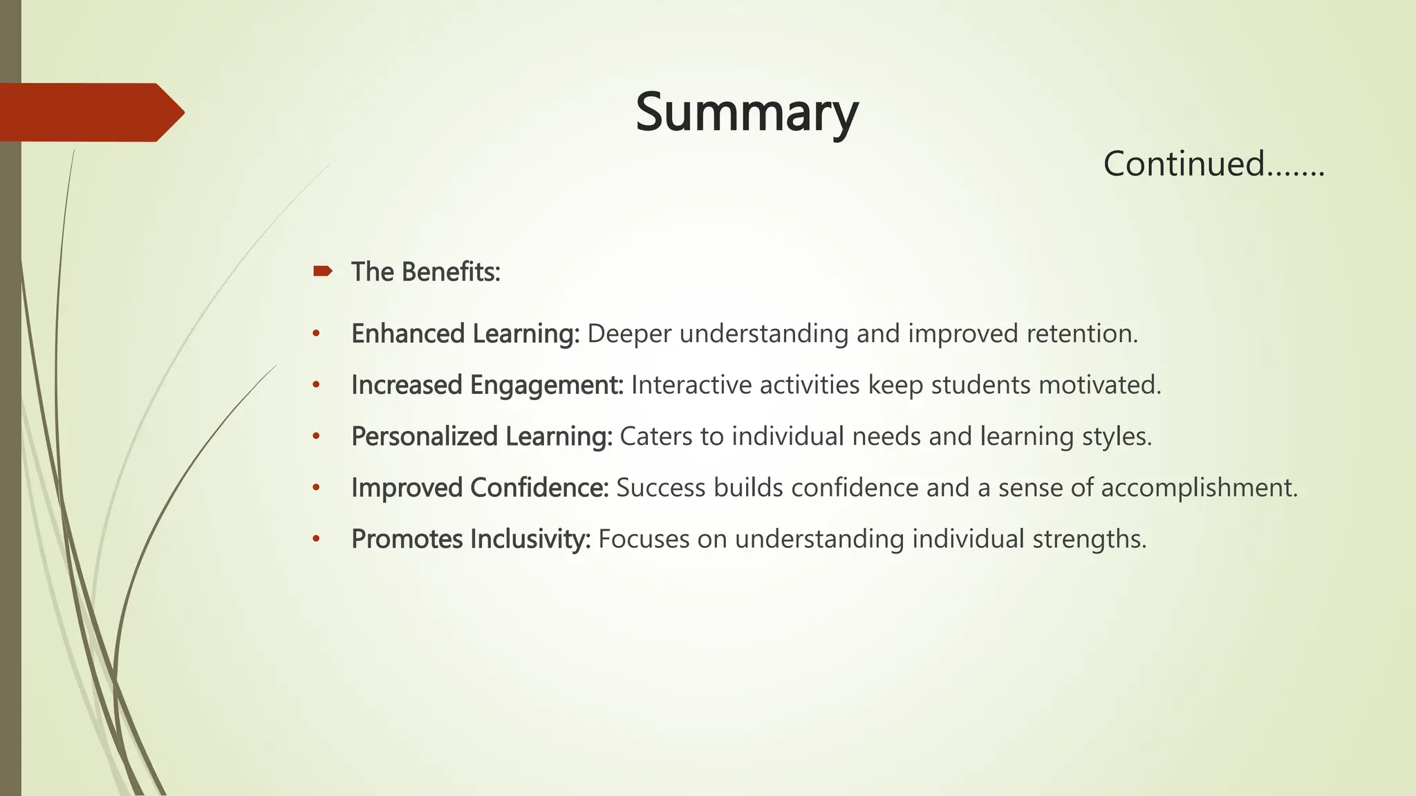 Summary
Continued…….
 The Benefits:
• Enhanced Learning: Deeper understanding and improved retention.
• Increased Engagement: Interactive activities keep students motivated.
• Personalized Learning: Caters to individual needs and learning styles.
• Improved Confidence: Success builds confidence and a sense of accomplishment.
• Promotes Inclusivity: Focuses on understanding individual strengths.
 