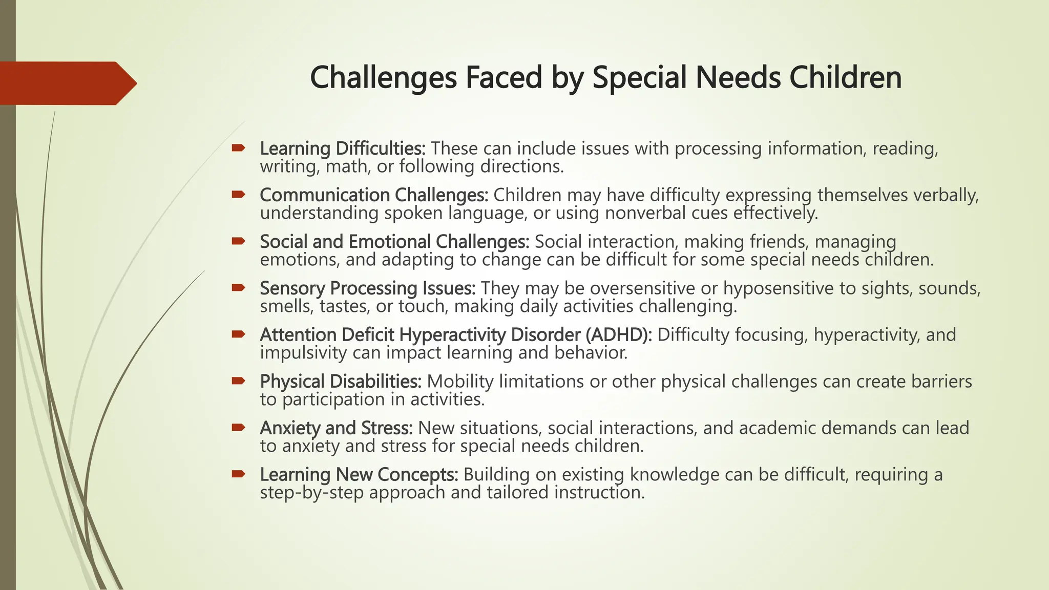 Challenges Faced by Special Needs Children
 Learning Difficulties: These can include issues with processing information, reading,
writing, math, or following directions.
 Communication Challenges: Children may have difficulty expressing themselves verbally,
understanding spoken language, or using nonverbal cues effectively.
 Social and Emotional Challenges: Social interaction, making friends, managing
emotions, and adapting to change can be difficult for some special needs children.
 Sensory Processing Issues: They may be oversensitive or hyposensitive to sights, sounds,
smells, tastes, or touch, making daily activities challenging.
 Attention Deficit Hyperactivity Disorder (ADHD): Difficulty focusing, hyperactivity, and
impulsivity can impact learning and behavior.
 Physical Disabilities: Mobility limitations or other physical challenges can create barriers
to participation in activities.
 Anxiety and Stress: New situations, social interactions, and academic demands can lead
to anxiety and stress for special needs children.
 Learning New Concepts: Building on existing knowledge can be difficult, requiring a
step-by-step approach and tailored instruction.
 