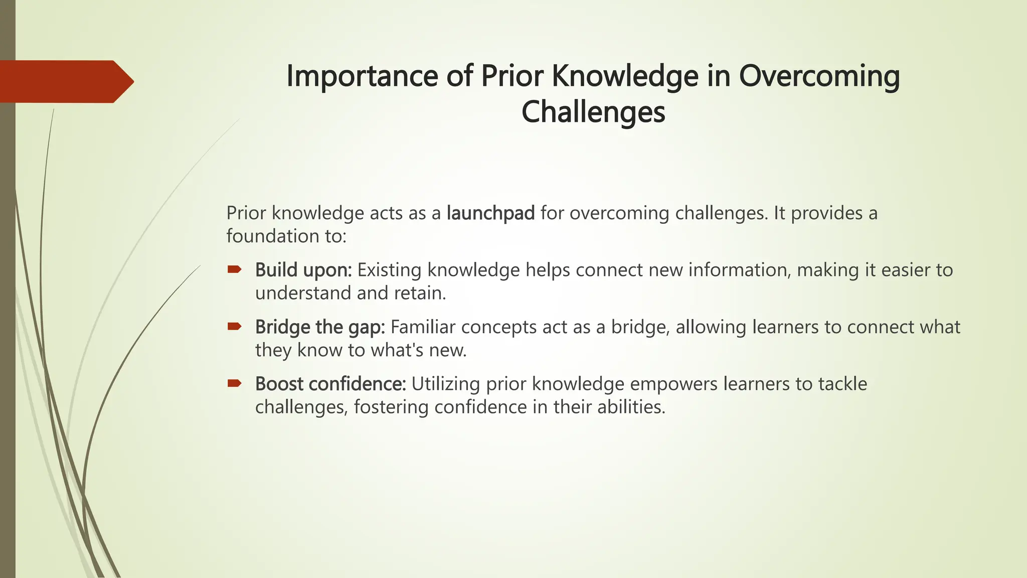 Importance of Prior Knowledge in Overcoming
Challenges
Prior knowledge acts as a launchpad for overcoming challenges. It provides a
foundation to:
 Build upon: Existing knowledge helps connect new information, making it easier to
understand and retain.
 Bridge the gap: Familiar concepts act as a bridge, allowing learners to connect what
they know to what's new.
 Boost confidence: Utilizing prior knowledge empowers learners to tackle
challenges, fostering confidence in their abilities.
 