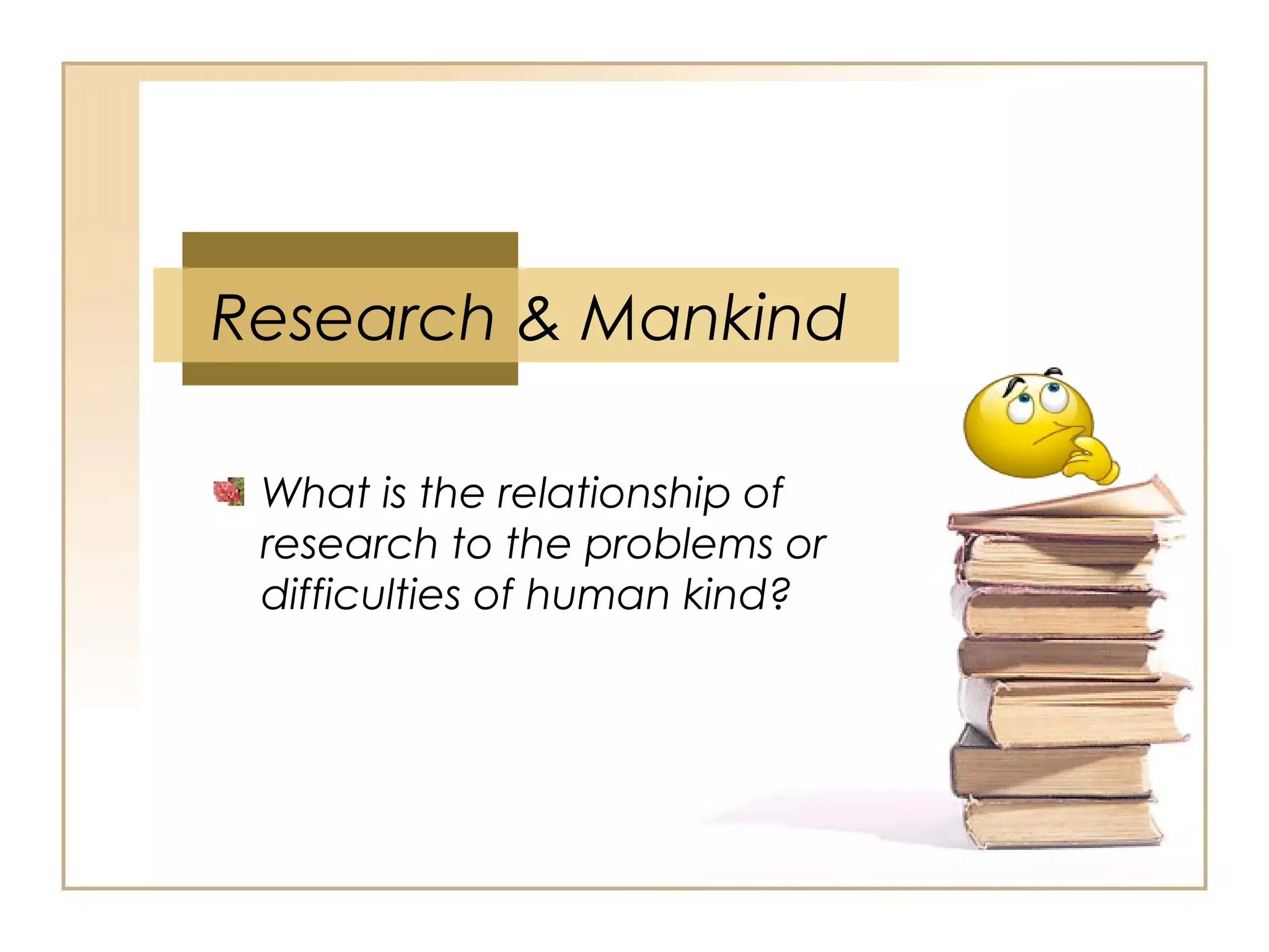 Research & Mankind
What is the relationship of
research to the problems or
difficulties of human kind?
