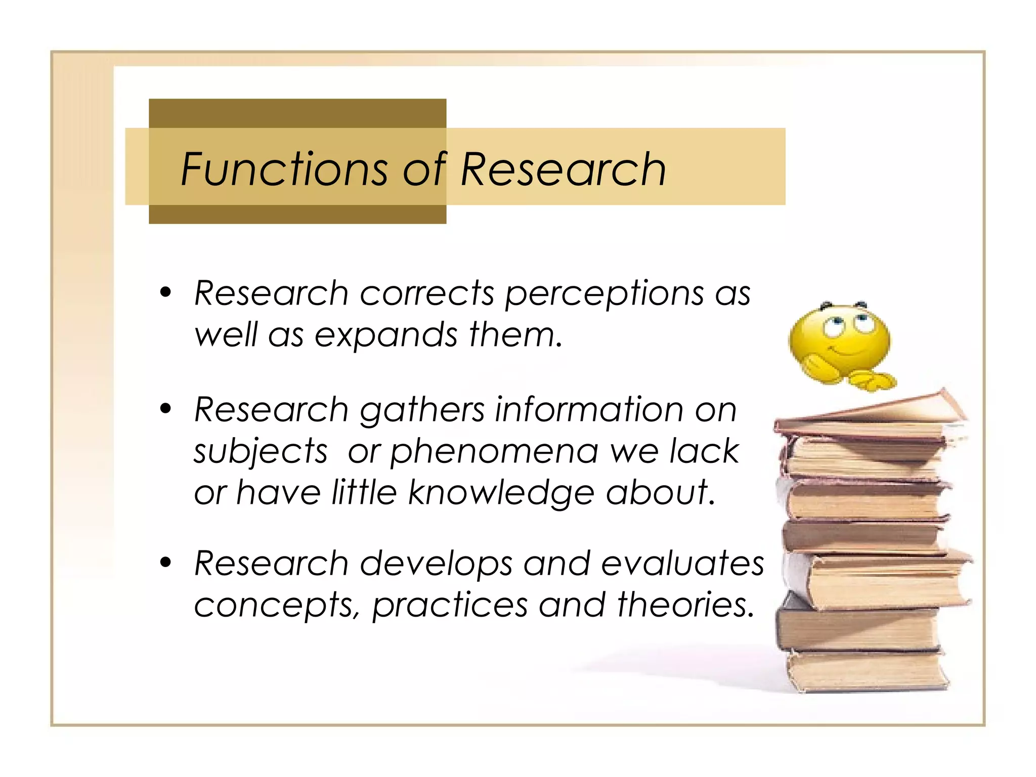 Functions of Research
• Research corrects perceptions as
well as expands them.
• Research gathers information on
subjects or phenomena we lack
or have little knowledge about.
• Research develops and evaluates
concepts, practices and theories.