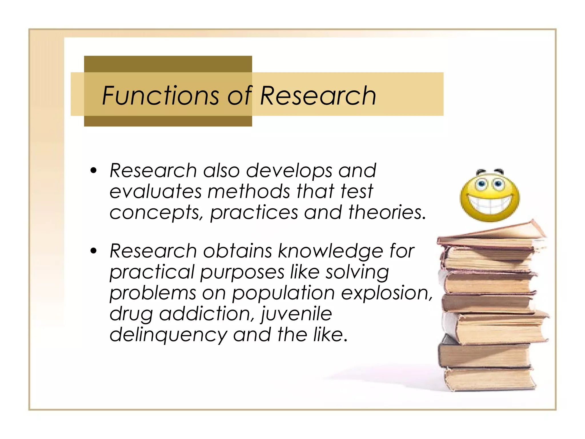 • Research also develops and
evaluates methods that test
concepts, practices and theories.
• Research obtains knowledge for
practical purposes like solving
problems on population explosion,
drug addiction, juvenile
delinquency and the like.
Functions of Research