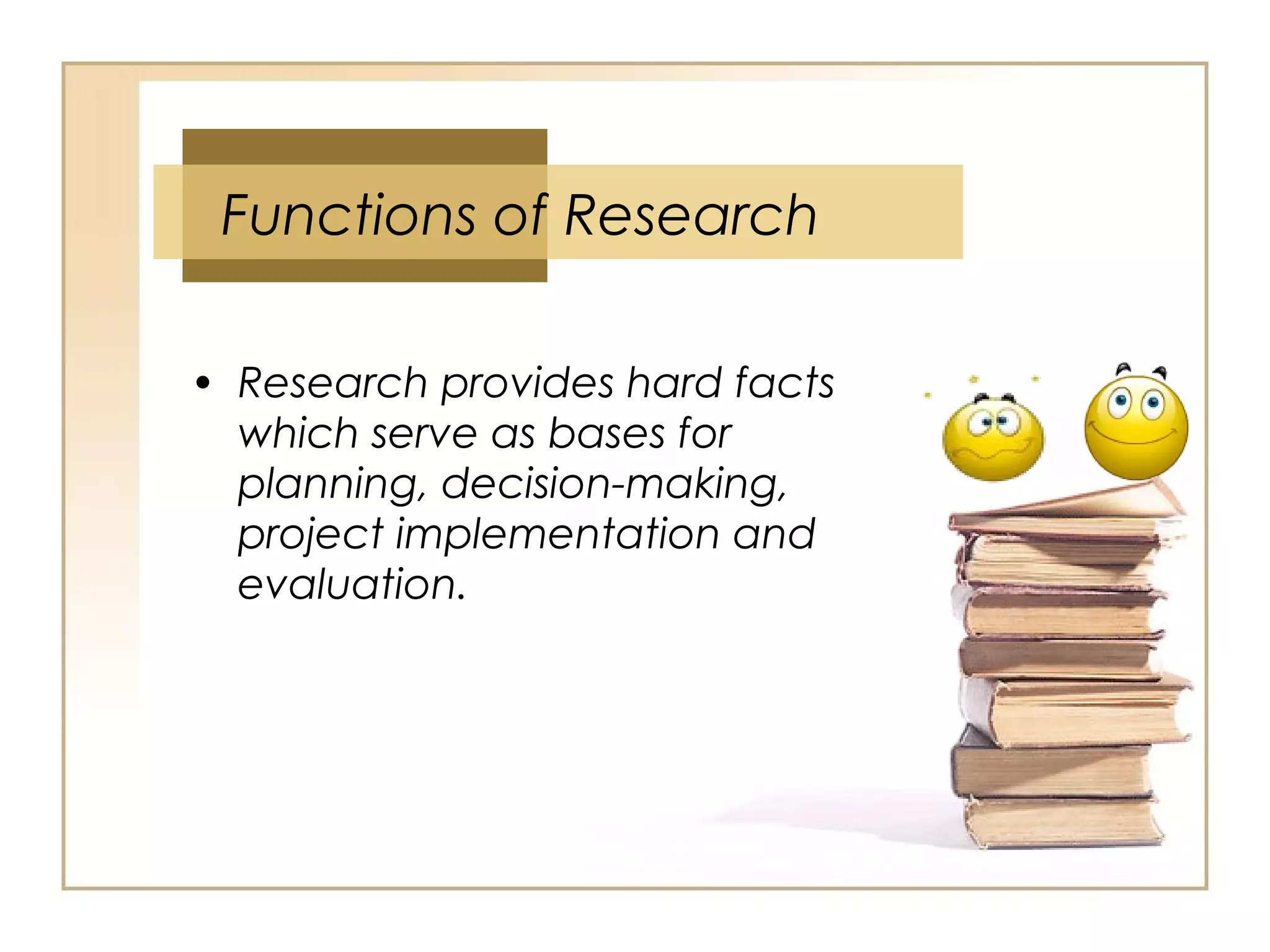 • Research provides hard facts
which serve as bases for
planning, decision-making,
project implementation and
evaluation.
Functions of Research