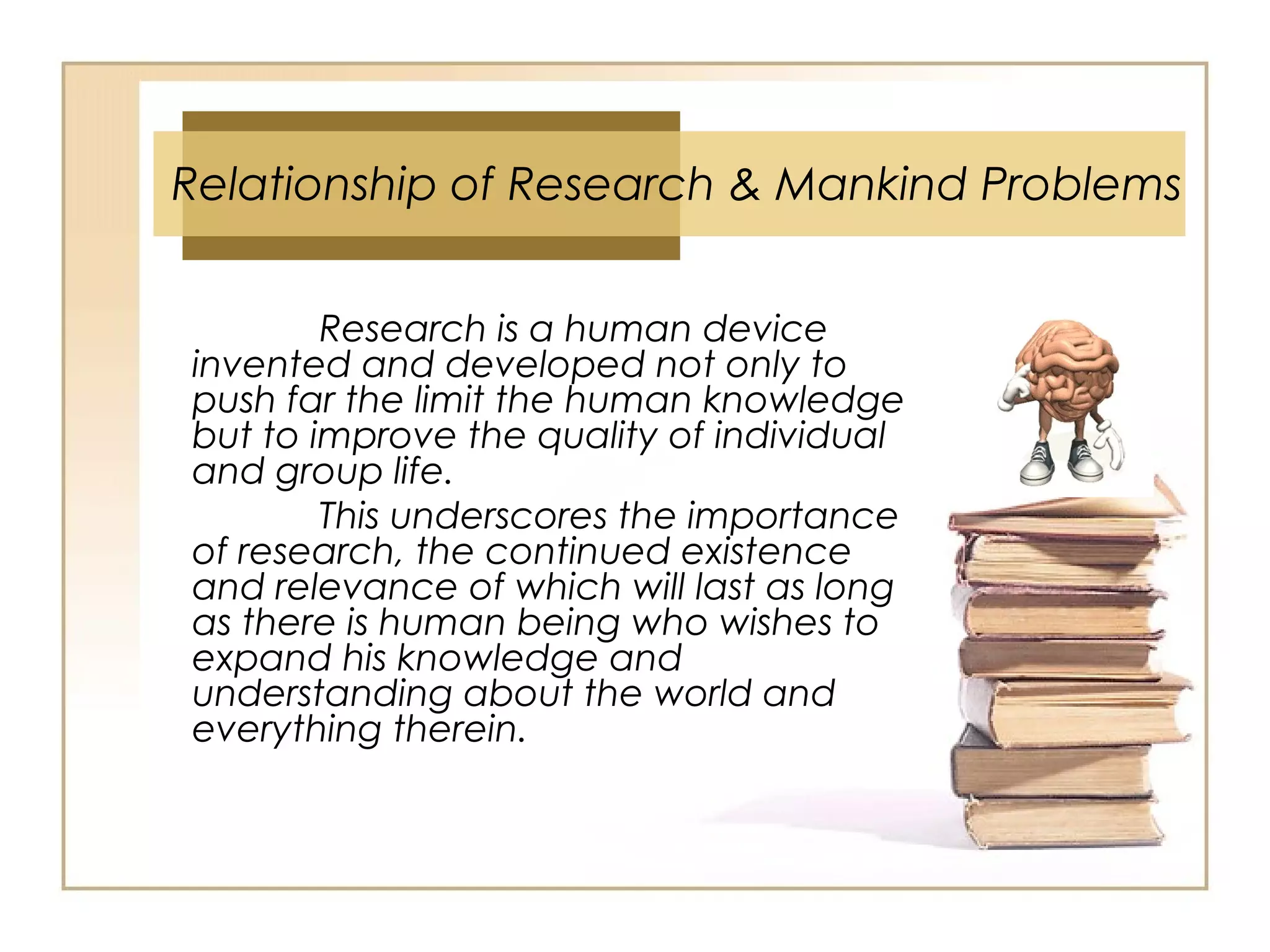 Research is a human device
invented and developed not only to
push far the limit the human knowledge
but to improve the quality of individual
and group life.
This underscores the importance
of research, the continued existence
and relevance of which will last as long
as there is human being who wishes to
expand his knowledge and
understanding about the world and
everything therein.
Relationship of Research & Mankind Problems