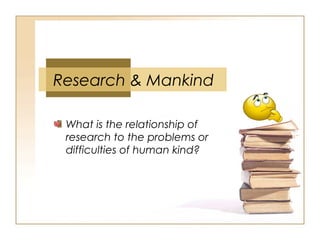 Research & Mankind
What is the relationship of
research to the problems or
difficulties of human kind?
 