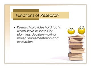 • Research provides hard facts
which serve as bases for
planning, decision-making,
project implementation and
evaluation.
Functions of Research
 