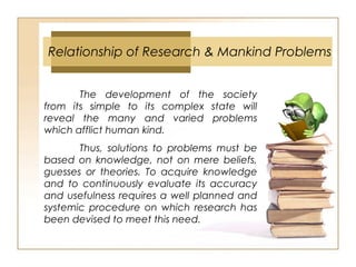 Relationship of Research & Mankind Problems
The development of the society
from its simple to its complex state will
reveal the many and varied problems
which afflict human kind.
Thus, solutions to problems must be
based on knowledge, not on mere beliefs,
guesses or theories. To acquire knowledge
and to continuously evaluate its accuracy
and usefulness requires a well planned and
systemic procedure on which research has
been devised to meet this need.
 