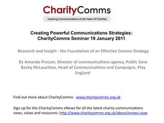 Creating Powerful Communications Strategies: CharityComms Seminar 19 January 2011 Research and Insight - the Foundation of an Effective Comms Strategy By Amanda Prosser, Director of communications agency, Public Zone Becky McLauchlan, Head of Communications and Campaigns, Play England  Find out more about CharityComms:  www.charitycomms.org.uk Sign up for the CharityComms eNews for all the latest charity communications news, views and resources: http://www.charitycomms.org.uk/about/enews.aspx 