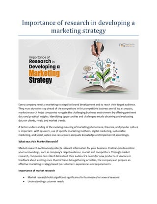 Importance of research in developing a
marketing strategy
Every company needs a marketing strategy for brand development and to reach their target audience.
They must stay one step ahead of the competitors in this competitive business world. As a compass,
market research helps companies navigate the challenging business environment by offering pertinent
data and practical insights. Identifying opportunities and challenges entails obtaining and evaluating
data on clients, rivals, and market trends.
A better understanding of the evolving meaning of marketing phenomena, theories, and popular culture
is important. With research, use of specific marketing methods, digital marketing, sustainable
marketing, and social justice one can acquire adequate knowledge and implement it accordingly.
What exactly is Market Research?
Market research continuously collects relevant information for your business. It allows you to control
your surroundings, such as company’s target audience, market and competitors. Through market
research, companies can collect data about their audience's needs for new products or services or
feedback about existing ones. Due to these data-gathering activities, the company can prepare an
effective marketing strategy based on customers' experiences and requirements.
Importance of market research
 Market research holds significant significance for businesses for several reasons:
 Understanding customer needs
 