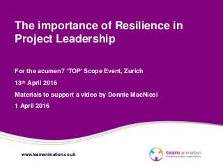 www.teamanimation.co.uk
The importance of Resilience in
Project Leadership
For the acumen7 ‘TOP’ Scope Event, Zurich
13th April 2016
Materials to support a video by Donnie MacNicol
1 April 2016
 