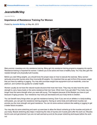 fitnessandhealthforwomen.com http://www.fitnessandhealthforwomen.com/importance-of-resistance-training-for-women/
Jeanette McVoy
JeanetteMcVoy
Importance of Resistance Training For Women
Posted by Jeanette McVoy on May 4th, 2015
Many women nowadays are into resistance training. Many get into resistance training programs engaging into sports.
Resistance training is important for women. It allows you to be active and have a healthy body. You may also gain the
needed strength and physically built muscles.
Before you start lifting weights, you should know the proper ways on how to execute the exercise. Many women
seriously encounter injuries when they incorrectly lift weights. It is important that you get rid first of the excess weight
that you have by walking or jogging. You may also purchase weight loss equipment such as treadmills, cross bar
platinum, and nutrition boo guides for a better health.
Women usually do not have the natural muscle structure that most men have. They may not also have the same
strength to carry heavy loads or the same resistance that men have. What more if you get older? Your body may no
longer have the same strength when you were still young. This happens because of the lifestyle you have or just
because of aging process. Your resistance may have just decreased and your body tends to weaken.
You can benefit many things when you get into resistance training. Even if you are not an athlete or a body-building
enthusiasts, you can get into resistance training programs. Having an active body and well-toned muscles can
provide you the more strength and good resistance. You can do some workout outdoors like walking or jogging to get
a better blood circulation.
You may also do some stretching and warm up exercises to allow the blood nutrients go to the muscles and joints of
your body. Muscle stretching also helps in lessening the risks of injuries and muscle pains after the work out. Muscles
tend to sore and get strained if you are not well warmed-up and do the proper stretching techniques before the work
out.
 
