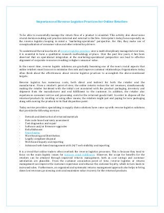 Importance of Reverse Logistics Practices for Online Retailers
To be able to successfully manage the return flow of a product is essential. This activity also about some
crucial decision-making and practices internal and external to the firm. Enterprise’s today focus especially on
the reverse logistics keeping in mind a “marketing-operations” perspective. For this, they make use of
conceptualization of consumer value and other related key drivers.
To understand the various facets of reverse logistics practices over a multi-disciplinary managerial overview,
it is essential to have a qualitative research methodology at place. Over the past few years, it has been
observed that an operational integration at the marketing-operational perspective can lead to effective
alignment of corporate resources resulting in higher consumer value.
In the recent time, reverse logistic solutions are gradually becoming one of the most crucial aspects that
online retailers must focus on to minimize the costs and improve customer relationships. Organizations today
often think about the effectiveness about reverse logistics practices to accomplish the above-mentioned
targets.
Reverse logistics has numerous costs, both direct and indirect for both the retailer and the
manufacturer. From a retailer’s point of view, the online returns reduce the net revenues, simultaneously
making the retailer burdened with the initial cost associated with the product packaging, inventory and
shipment from the manufacturer and end fulfillment to the customer. In addition, the retailer also
experiences consumer service and processing costs for the returned goods itself. In order to dispose all the
returned products by reselling or using other means, the retailers might just end paying for new packaging
along with moving the products to its final disposition point.
Today service providers specializing in supply chain solutions have come up with reverse logistics solutions
that provide the following services:
· Detrash and destruction of returned materials
· Date code based warranty assessment
· Test diagnostics and repair
· Software and/or firmware upgrades
· Refurbishment
· Repackaging
· Warehousing and Distribution
· Legally compliant disposal
· Web-based inquiry and reporting
· Advanced web-based management with 24/7 web visibility and reporting
It is a trend that online traders often overlook the reverse logistics processes. This is because they tend to
focus on the main logistic issues for instance retail fulfillment. However, the scope for benefits for the
retailers can be attained through improved returns management, both as cost savings and customer
satisfaction are plausible. From the customer association point of view, reverse logistics or returns
management can improve the customer experience and enhance the customer loyalty, which in turn leads to
increased sales. Furthermore, an organized and systematic returns management approach also helps to bring
down lost revenues, processing costs and maximizes value recovery for the returned products.
 