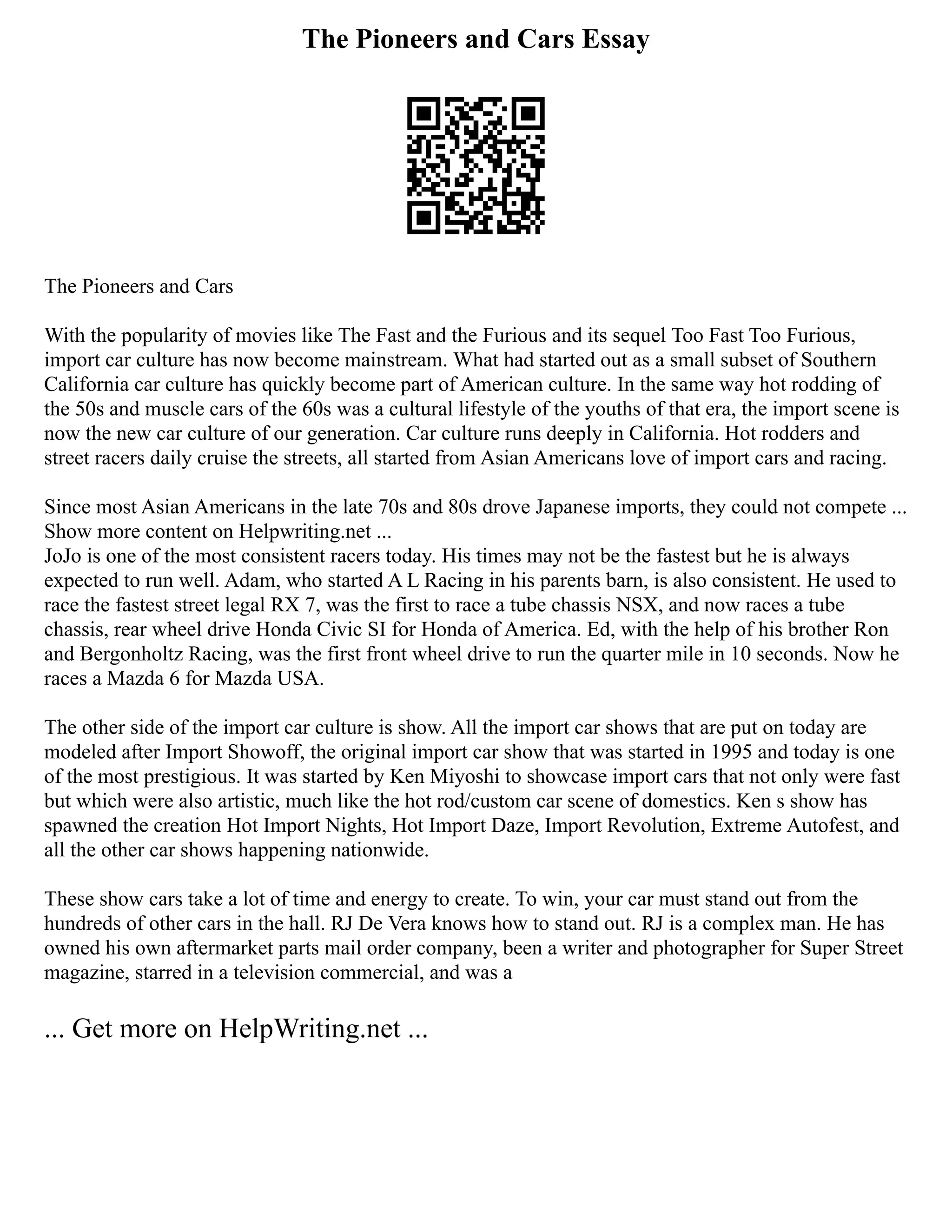 The Pioneers and Cars Essay
The Pioneers and Cars
With the popularity of movies like The Fast and the Furious and its sequel Too Fast Too Furious,
import car culture has now become mainstream. What had started out as a small subset of Southern
California car culture has quickly become part of American culture. In the same way hot rodding of
the 50s and muscle cars of the 60s was a cultural lifestyle of the youths of that era, the import scene is
now the new car culture of our generation. Car culture runs deeply in California. Hot rodders and
street racers daily cruise the streets, all started from Asian Americans love of import cars and racing.
Since most Asian Americans in the late 70s and 80s drove Japanese imports, they could not compete ...
Show more content on Helpwriting.net ...
JoJo is one of the most consistent racers today. His times may not be the fastest but he is always
expected to run well. Adam, who started A L Racing in his parents barn, is also consistent. He used to
race the fastest street legal RX 7, was the first to race a tube chassis NSX, and now races a tube
chassis, rear wheel drive Honda Civic SI for Honda of America. Ed, with the help of his brother Ron
and Bergonholtz Racing, was the first front wheel drive to run the quarter mile in 10 seconds. Now he
races a Mazda 6 for Mazda USA.
The other side of the import car culture is show. All the import car shows that are put on today are
modeled after Import Showoff, the original import car show that was started in 1995 and today is one
of the most prestigious. It was started by Ken Miyoshi to showcase import cars that not only were fast
but which were also artistic, much like the hot rod/custom car scene of domestics. Ken s show has
spawned the creation Hot Import Nights, Hot Import Daze, Import Revolution, Extreme Autofest, and
all the other car shows happening nationwide.
These show cars take a lot of time and energy to create. To win, your car must stand out from the
hundreds of other cars in the hall. RJ De Vera knows how to stand out. RJ is a complex man. He has
owned his own aftermarket parts mail order company, been a writer and photographer for Super Street
magazine, starred in a television commercial, and was a
... Get more on HelpWriting.net ...
 