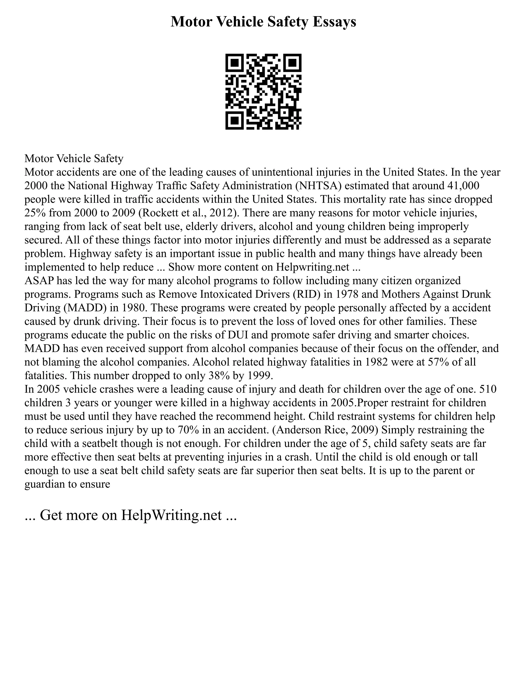 Motor Vehicle Safety Essays
Motor Vehicle Safety
Motor accidents are one of the leading causes of unintentional injuries in the United States. In the year
2000 the National Highway Trafﬁc Safety Administration (NHTSA) estimated that around 41,000
people were killed in traffic accidents within the United States. This mortality rate has since dropped
25% from 2000 to 2009 (Rockett et al., 2012). There are many reasons for motor vehicle injuries,
ranging from lack of seat belt use, elderly drivers, alcohol and young children being improperly
secured. All of these things factor into motor injuries differently and must be addressed as a separate
problem. Highway safety is an important issue in public health and many things have already been
implemented to help reduce ... Show more content on Helpwriting.net ...
ASAP has led the way for many alcohol programs to follow including many citizen organized
programs. Programs such as Remove Intoxicated Drivers (RID) in 1978 and Mothers Against Drunk
Driving (MADD) in 1980. These programs were created by people personally affected by a accident
caused by drunk driving. Their focus is to prevent the loss of loved ones for other families. These
programs educate the public on the risks of DUI and promote safer driving and smarter choices.
MADD has even received support from alcohol companies because of their focus on the offender, and
not blaming the alcohol companies. Alcohol related highway fatalities in 1982 were at 57% of all
fatalities. This number dropped to only 38% by 1999.
In 2005 vehicle crashes were a leading cause of injury and death for children over the age of one. 510
children 3 years or younger were killed in a highway accidents in 2005.Proper restraint for children
must be used until they have reached the recommend height. Child restraint systems for children help
to reduce serious injury by up to 70% in an accident. (Anderson Rice, 2009) Simply restraining the
child with a seatbelt though is not enough. For children under the age of 5, child safety seats are far
more effective then seat belts at preventing injuries in a crash. Until the child is old enough or tall
enough to use a seat belt child safety seats are far superior then seat belts. It is up to the parent or
guardian to ensure
... Get more on HelpWriting.net ...
 