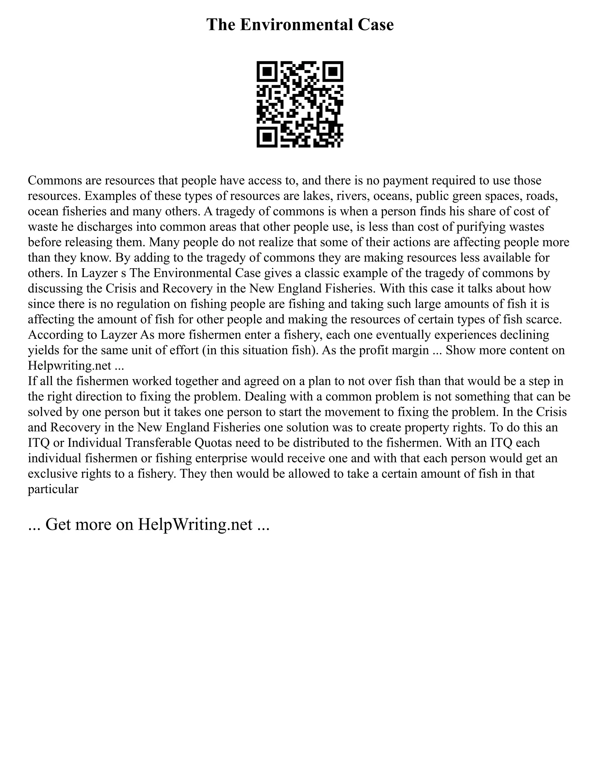 The Environmental Case
Commons are resources that people have access to, and there is no payment required to use those
resources. Examples of these types of resources are lakes, rivers, oceans, public green spaces, roads,
ocean fisheries and many others. A tragedy of commons is when a person finds his share of cost of
waste he discharges into common areas that other people use, is less than cost of purifying wastes
before releasing them. Many people do not realize that some of their actions are affecting people more
than they know. By adding to the tragedy of commons they are making resources less available for
others. In Layzer s The Environmental Case gives a classic example of the tragedy of commons by
discussing the Crisis and Recovery in the New England Fisheries. With this case it talks about how
since there is no regulation on fishing people are fishing and taking such large amounts of fish it is
affecting the amount of fish for other people and making the resources of certain types of fish scarce.
According to Layzer As more fishermen enter a fishery, each one eventually experiences declining
yields for the same unit of effort (in this situation fish). As the profit margin ... Show more content on
Helpwriting.net ...
If all the fishermen worked together and agreed on a plan to not over fish than that would be a step in
the right direction to fixing the problem. Dealing with a common problem is not something that can be
solved by one person but it takes one person to start the movement to fixing the problem. In the Crisis
and Recovery in the New England Fisheries one solution was to create property rights. To do this an
ITQ or Individual Transferable Quotas need to be distributed to the fishermen. With an ITQ each
individual fishermen or fishing enterprise would receive one and with that each person would get an
exclusive rights to a fishery. They then would be allowed to take a certain amount of fish in that
particular
... Get more on HelpWriting.net ...
 