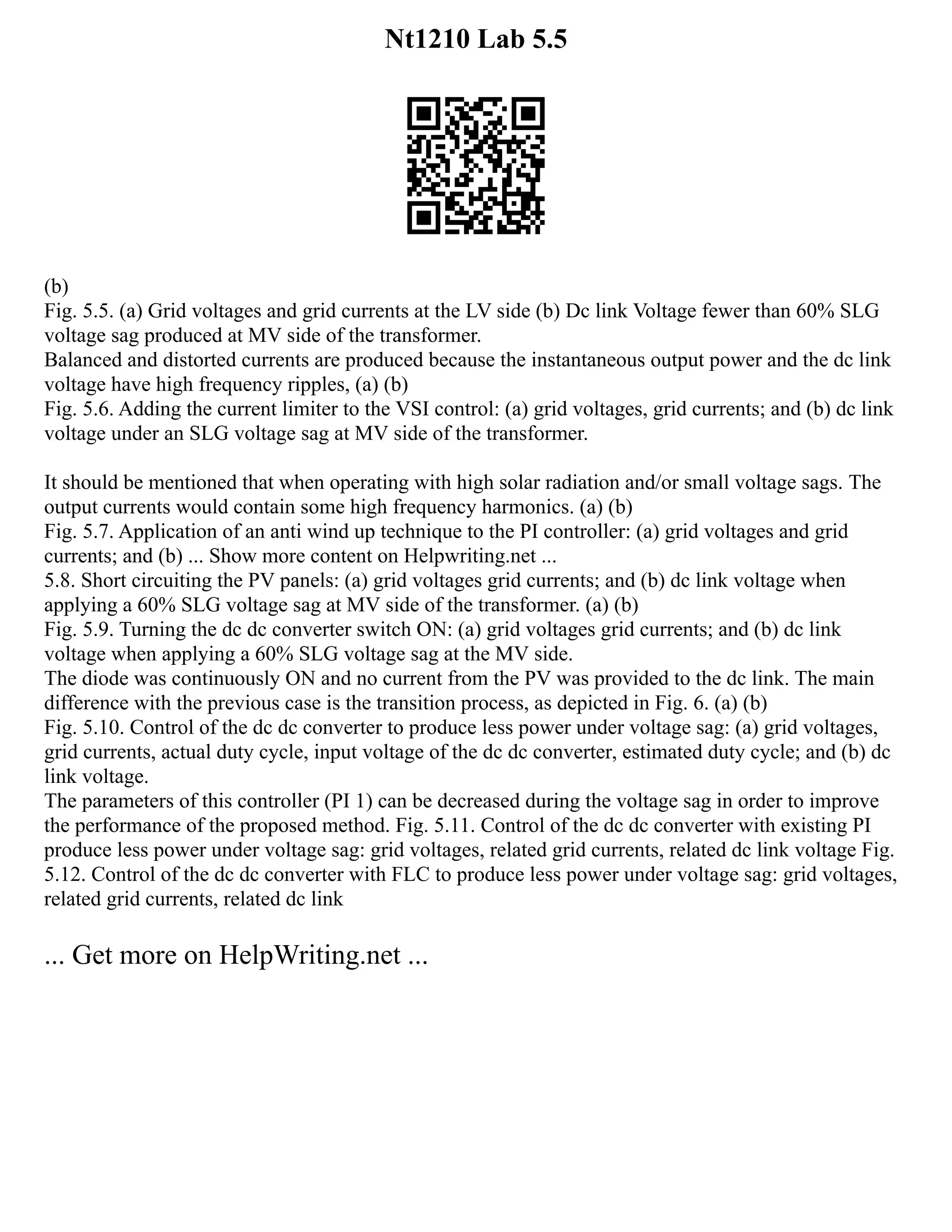 Nt1210 Lab 5.5
(b)
Fig. 5.5. (a) Grid voltages and grid currents at the LV side (b) Dc link Voltage fewer than 60% SLG
voltage sag produced at MV side of the transformer.
Balanced and distorted currents are produced because the instantaneous output power and the dc link
voltage have high frequency ripples, (a) (b)
Fig. 5.6. Adding the current limiter to the VSI control: (a) grid voltages, grid currents; and (b) dc link
voltage under an SLG voltage sag at MV side of the transformer.
It should be mentioned that when operating with high solar radiation and/or small voltage sags. The
output currents would contain some high frequency harmonics. (a) (b)
Fig. 5.7. Application of an anti wind up technique to the PI controller: (a) grid voltages and grid
currents; and (b) ... Show more content on Helpwriting.net ...
5.8. Short circuiting the PV panels: (a) grid voltages grid currents; and (b) dc link voltage when
applying a 60% SLG voltage sag at MV side of the transformer. (a) (b)
Fig. 5.9. Turning the dc dc converter switch ON: (a) grid voltages grid currents; and (b) dc link
voltage when applying a 60% SLG voltage sag at the MV side.
The diode was continuously ON and no current from the PV was provided to the dc link. The main
difference with the previous case is the transition process, as depicted in Fig. 6. (a) (b)
Fig. 5.10. Control of the dc dc converter to produce less power under voltage sag: (a) grid voltages,
grid currents, actual duty cycle, input voltage of the dc dc converter, estimated duty cycle; and (b) dc
link voltage.
The parameters of this controller (PI 1) can be decreased during the voltage sag in order to improve
the performance of the proposed method. Fig. 5.11. Control of the dc dc converter with existing PI
produce less power under voltage sag: grid voltages, related grid currents, related dc link voltage Fig.
5.12. Control of the dc dc converter with FLC to produce less power under voltage sag: grid voltages,
related grid currents, related dc link
... Get more on HelpWriting.net ...
 