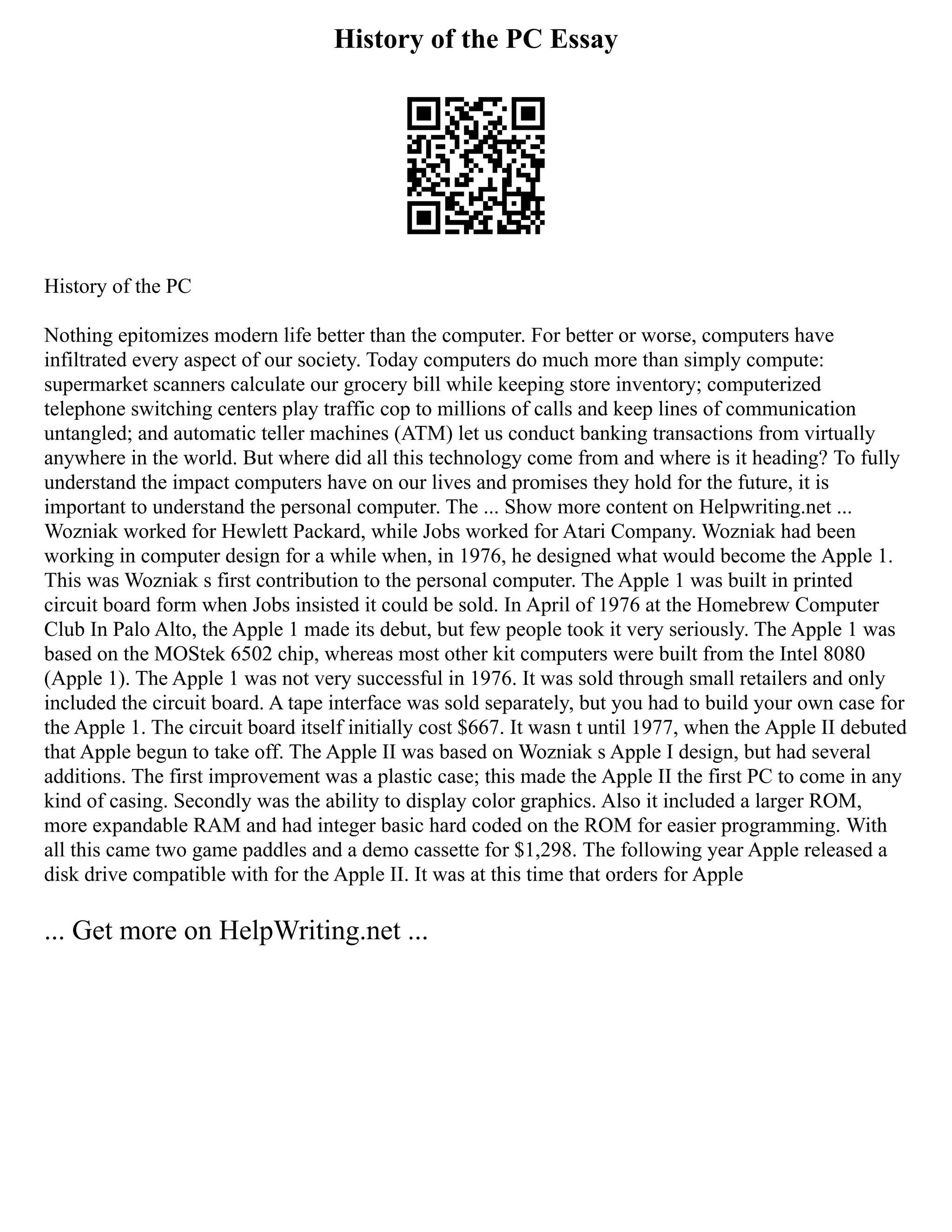 History of the PC Essay
History of the PC
Nothing epitomizes modern life better than the computer. For better or worse, computers have
infiltrated every aspect of our society. Today computers do much more than simply compute:
supermarket scanners calculate our grocery bill while keeping store inventory; computerized
telephone switching centers play traffic cop to millions of calls and keep lines of communication
untangled; and automatic teller machines (ATM) let us conduct banking transactions from virtually
anywhere in the world. But where did all this technology come from and where is it heading? To fully
understand the impact computers have on our lives and promises they hold for the future, it is
important to understand the personal computer. The ... Show more content on Helpwriting.net ...
Wozniak worked for Hewlett Packard, while Jobs worked for Atari Company. Wozniak had been
working in computer design for a while when, in 1976, he designed what would become the Apple 1.
This was Wozniak s first contribution to the personal computer. The Apple 1 was built in printed
circuit board form when Jobs insisted it could be sold. In April of 1976 at the Homebrew Computer
Club In Palo Alto, the Apple 1 made its debut, but few people took it very seriously. The Apple 1 was
based on the MOStek 6502 chip, whereas most other kit computers were built from the Intel 8080
(Apple 1). The Apple 1 was not very successful in 1976. It was sold through small retailers and only
included the circuit board. A tape interface was sold separately, but you had to build your own case for
the Apple 1. The circuit board itself initially cost $667. It wasn t until 1977, when the Apple II debuted
that Apple begun to take off. The Apple II was based on Wozniak s Apple I design, but had several
additions. The first improvement was a plastic case; this made the Apple II the first PC to come in any
kind of casing. Secondly was the ability to display color graphics. Also it included a larger ROM,
more expandable RAM and had integer basic hard coded on the ROM for easier programming. With
all this came two game paddles and a demo cassette for $1,298. The following year Apple released a
disk drive compatible with for the Apple II. It was at this time that orders for Apple
... Get more on HelpWriting.net ...
 