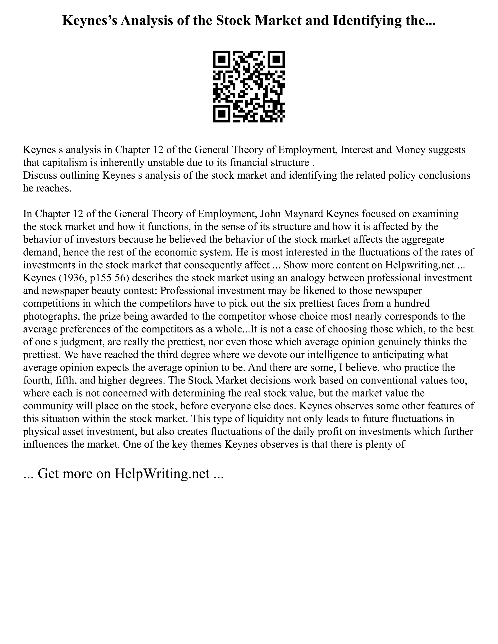 Keynes’s Analysis of the Stock Market and Identifying the...
Keynes s analysis in Chapter 12 of the General Theory of Employment, Interest and Money suggests
that capitalism is inherently unstable due to its financial structure .
Discuss outlining Keynes s analysis of the stock market and identifying the related policy conclusions
he reaches.
In Chapter 12 of the General Theory of Employment, John Maynard Keynes focused on examining
the stock market and how it functions, in the sense of its structure and how it is affected by the
behavior of investors because he believed the behavior of the stock market affects the aggregate
demand, hence the rest of the economic system. He is most interested in the fluctuations of the rates of
investments in the stock market that consequently affect ... Show more content on Helpwriting.net ...
Keynes (1936, p155 56) describes the stock market using an analogy between professional investment
and newspaper beauty contest: Professional investment may be likened to those newspaper
competitions in which the competitors have to pick out the six prettiest faces from a hundred
photographs, the prize being awarded to the competitor whose choice most nearly corresponds to the
average preferences of the competitors as a whole...It is not a case of choosing those which, to the best
of one s judgment, are really the prettiest, nor even those which average opinion genuinely thinks the
prettiest. We have reached the third degree where we devote our intelligence to anticipating what
average opinion expects the average opinion to be. And there are some, I believe, who practice the
fourth, fifth, and higher degrees. The Stock Market decisions work based on conventional values too,
where each is not concerned with determining the real stock value, but the market value the
community will place on the stock, before everyone else does. Keynes observes some other features of
this situation within the stock market. This type of liquidity not only leads to future fluctuations in
physical asset investment, but also creates fluctuations of the daily profit on investments which further
influences the market. One of the key themes Keynes observes is that there is plenty of
... Get more on HelpWriting.net ...
 