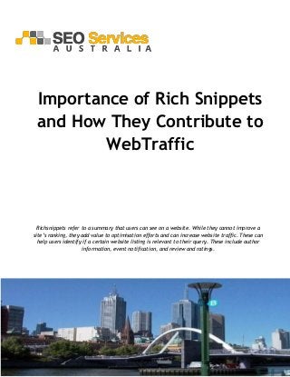 SEO Services Australia 
Address: 23 Lucas St, Caulfield South, VIC 3162 
Phone: (61) 2-8484-1104 
Website: http://www.seoservices.com.au/ 
Importance of Rich Snippets and How They Contribute to WebTraffic 
Richsnippets refer to a summary that users can see on a website. While they cannot improve a site’s ranking, they add value to optimisation efforts and can increase website traffic. These can help users identify if a certain website listing is relevant to their query. These include author information, event notification, and review and ratings. 
 