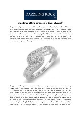 Importance Of Ring Enhancers In Diamond Jewelry
Rings are the types of jewelry that is loved and preferred by both the male and female.
Rings made from diamond and other high end is loved by women’s and helps them look
beautiful for any occasion. So, rings made from silver or tungsten carbide are loved by men
because of its durability and masculine edgy quality. Many other accessories are made to
support the rings and make them more beautiful. Accessories such as ring guards, ring
enhancers and others. They have a specific purpose and along eth that are very good
accessory to compliment the ring.

Ring guards and ring enhancers have been there to complement the already expensive ring.
They are good for the support and helps the ring from coming out, they also help them to
look beautiful and it has the overall look set that gives very unique look to the ring. Rings
guards are there to support the rings and they are also made from the same metal or one
can even be customised so better look. So, basically they are nothing but very finely crafted
designer rings that can be worn along with any diamond rings like solitaire or any other ring.
And there only purpose is t compliment the actual ring along with the safety. So, when they
are worn together they look like two colour ring if one has chosen different colour of the
enhancers or even they look two rings with different look if the enhancer is of same colour.

 