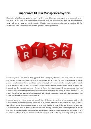 Importance Of Risk Management System
No matter what business you own, analysing the risk and taking necessary steps to prevent it is very
important. It is a very vital step of business of any level and any area. Effective risk management is
very vital for any new or existing entity. Effective risk management is what brings the ROI for
company to whole new level and vital for growth of the organisation.

Risk management is a step by step approach that a company chooses in order to assess the current
market and situation also the probability of the risk from all sides. It is very vital in decision making
process for al entities. Unlike old times, business today is of very competitive level, in market there is
no monopoly for any business. No matter if you are thriving business or start up, there is always risk
involved and the competition is very fierce out there. So in such cases risk management system has
become very vital for the growth and for the maintenance of your running business. After all it is all
about the safety and survival of the business. With simple steps and proper discipline, such gold can
be achieved and business can thrive from it.
Risk management system helps you identify the whole running system of the ongoing business. It
helps you fine loopholes and what area need to be implied after thorough study of the whole cycle. It
is all about taking steps keeping future in mind. Anticipation is very vital when it comes to business
and success of business. Knowing the market and making a future plan according to the currently
market trend and still to be successful is what defines a business. Rick management systems are here
to help you achieve that. No matter what business your, each and every small, big, start up business

 