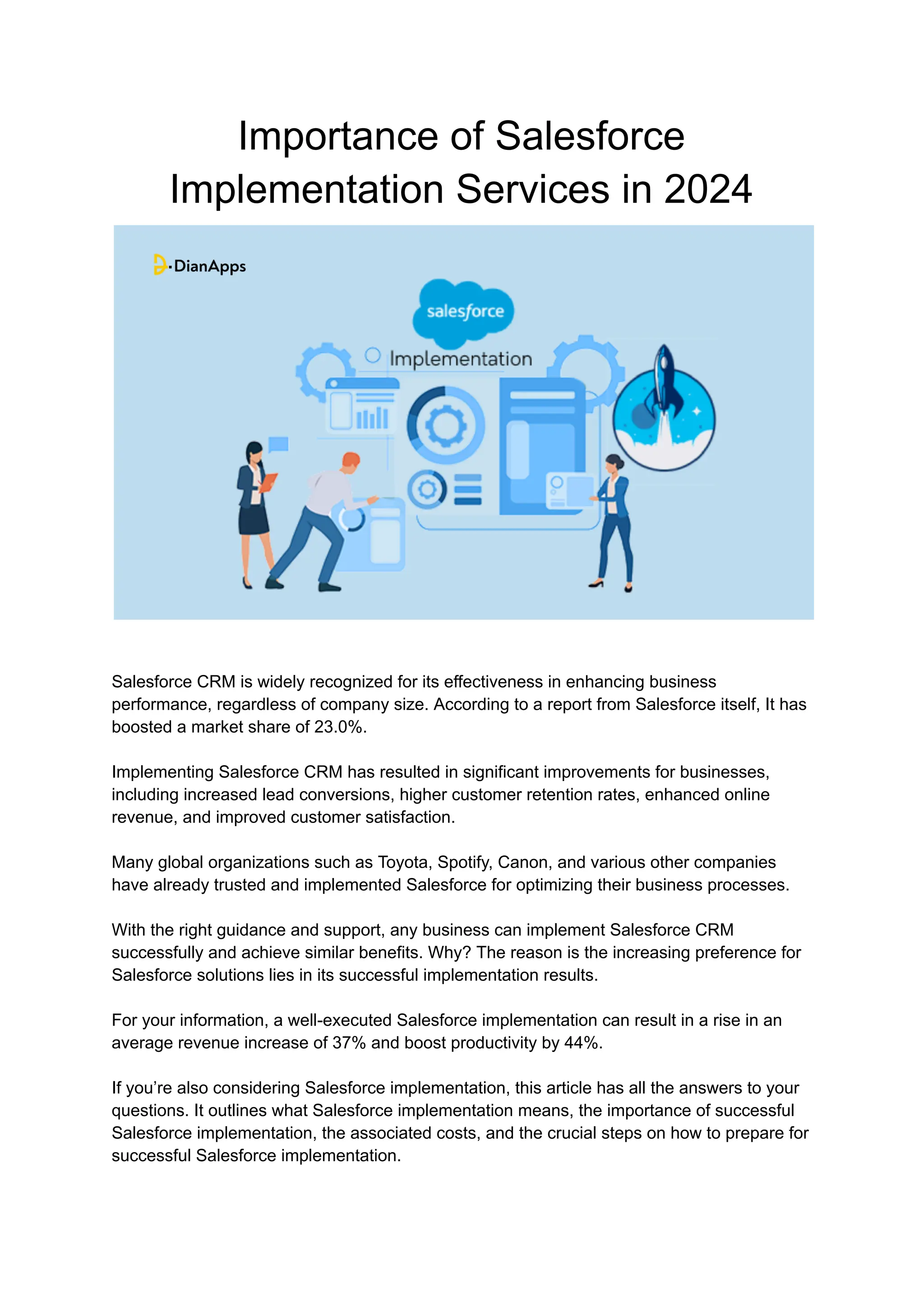 Importance of Salesforce
Implementation Services in 2024
Salesforce CRM is widely recognized for its effectiveness in enhancing business
performance, regardless of company size. According to a report from Salesforce itself, It has
boosted a market share of 23.0%.
Implementing Salesforce CRM has resulted in significant improvements for businesses,
including increased lead conversions, higher customer retention rates, enhanced online
revenue, and improved customer satisfaction.
Many global organizations such as Toyota, Spotify, Canon, and various other companies
have already trusted and implemented Salesforce for optimizing their business processes.
With the right guidance and support, any business can implement Salesforce CRM
successfully and achieve similar benefits. Why? The reason is the increasing preference for
Salesforce solutions lies in its successful implementation results.
For your information, a well-executed Salesforce implementation can result in a rise in an
average revenue increase of 37% and boost productivity by 44%.
If you’re also considering Salesforce implementation, this article has all the answers to your
questions. It outlines what Salesforce implementation means, the importance of successful
Salesforce implementation, the associated costs, and the crucial steps on how to prepare for
successful Salesforce implementation.
 