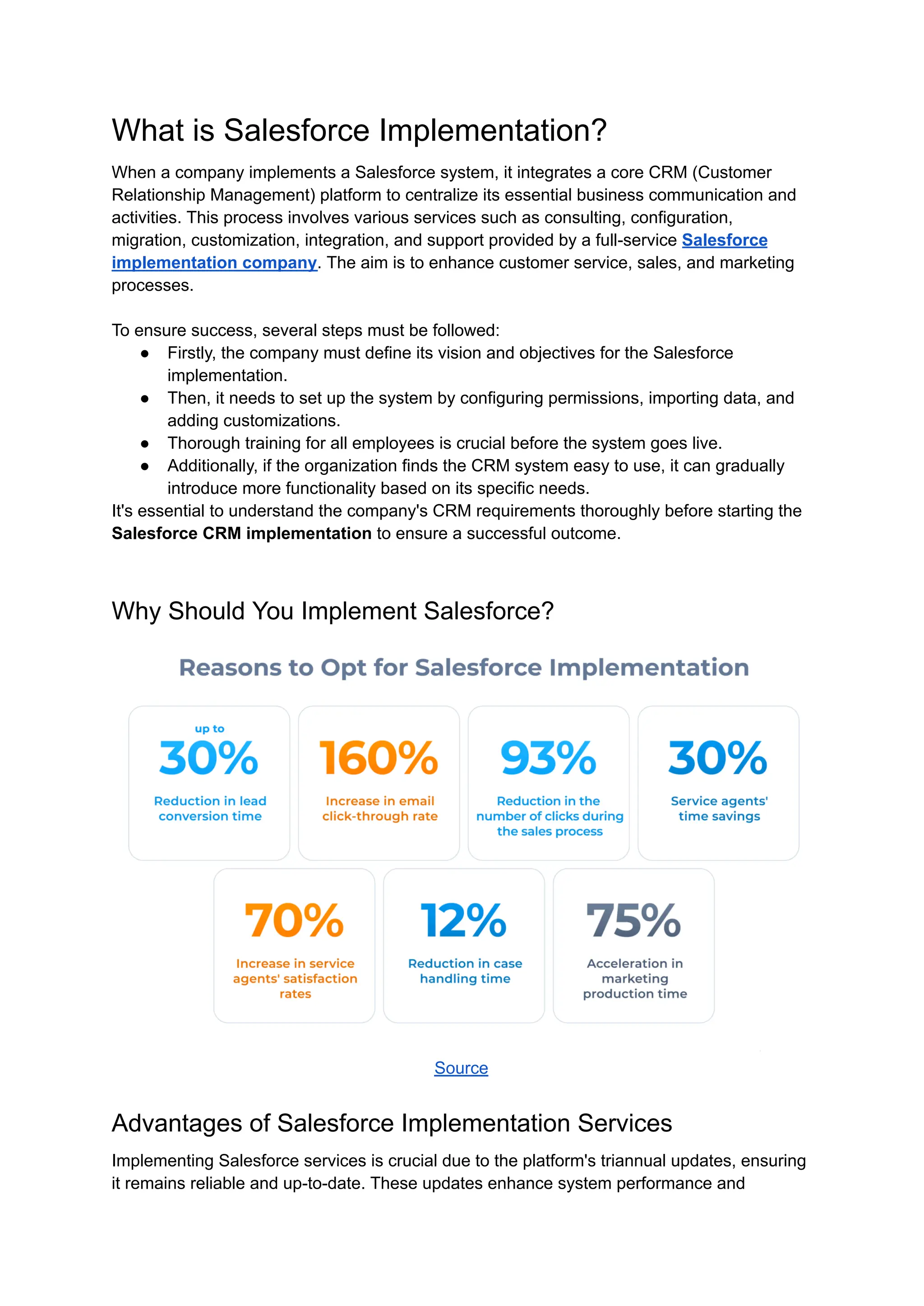 What is Salesforce Implementation?
When a company implements a Salesforce system, it integrates a core CRM (Customer
Relationship Management) platform to centralize its essential business communication and
activities. This process involves various services such as consulting, configuration,
migration, customization, integration, and support provided by a full-service Salesforce
implementation company. The aim is to enhance customer service, sales, and marketing
processes.
To ensure success, several steps must be followed:
● Firstly, the company must define its vision and objectives for the Salesforce
implementation.
● Then, it needs to set up the system by configuring permissions, importing data, and
adding customizations.
● Thorough training for all employees is crucial before the system goes live.
● Additionally, if the organization finds the CRM system easy to use, it can gradually
introduce more functionality based on its specific needs.
It's essential to understand the company's CRM requirements thoroughly before starting the
Salesforce CRM implementation to ensure a successful outcome.
Why Should You Implement Salesforce?
Source
Advantages of Salesforce Implementation Services
Implementing Salesforce services is crucial due to the platform's triannual updates, ensuring
it remains reliable and up-to-date. These updates enhance system performance and
 
