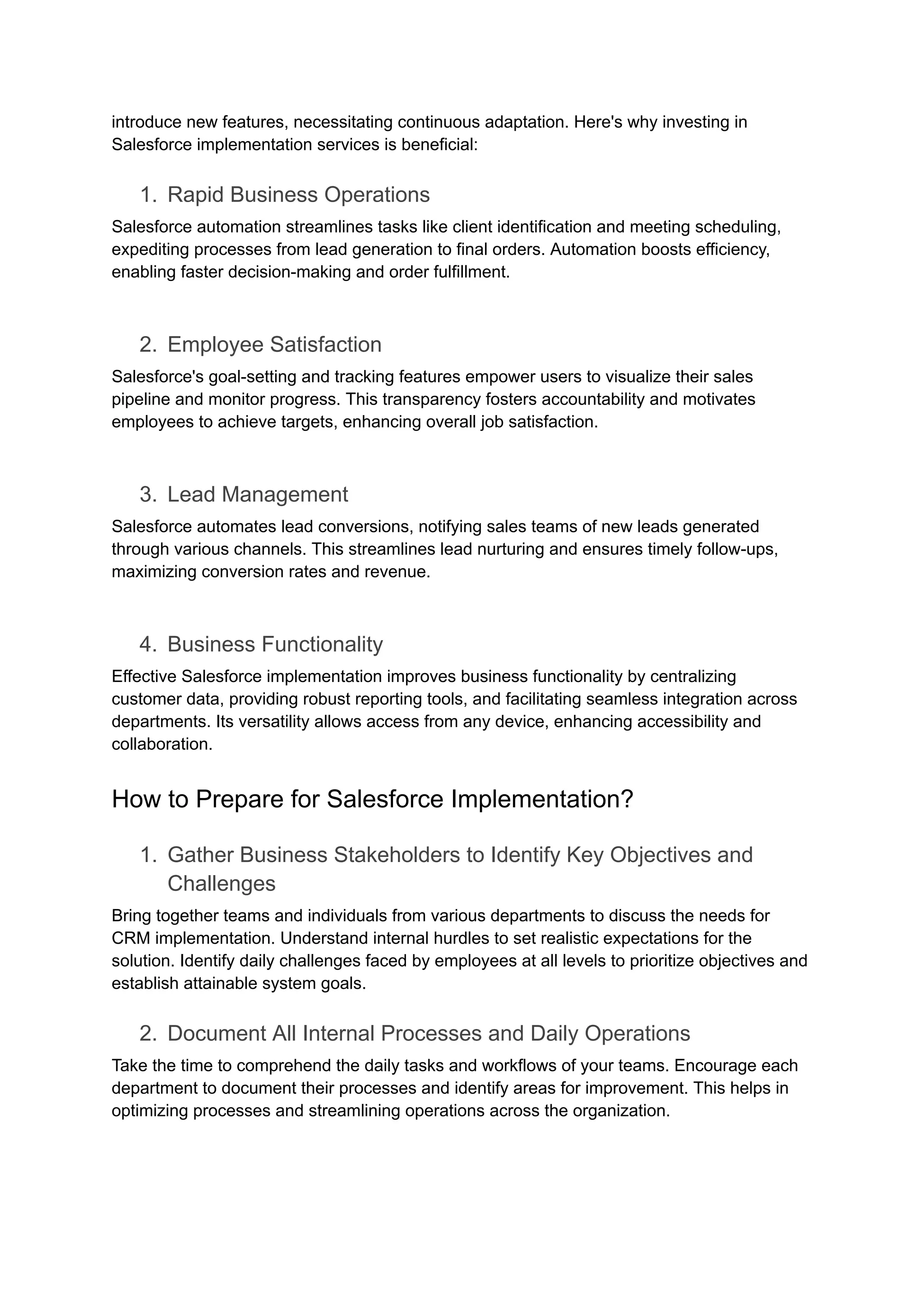 introduce new features, necessitating continuous adaptation. Here's why investing in
Salesforce implementation services is beneficial:
1. Rapid Business Operations
Salesforce automation streamlines tasks like client identification and meeting scheduling,
expediting processes from lead generation to final orders. Automation boosts efficiency,
enabling faster decision-making and order fulfillment.
2. Employee Satisfaction
Salesforce's goal-setting and tracking features empower users to visualize their sales
pipeline and monitor progress. This transparency fosters accountability and motivates
employees to achieve targets, enhancing overall job satisfaction.
3. Lead Management
Salesforce automates lead conversions, notifying sales teams of new leads generated
through various channels. This streamlines lead nurturing and ensures timely follow-ups,
maximizing conversion rates and revenue.
4. Business Functionality
Effective Salesforce implementation improves business functionality by centralizing
customer data, providing robust reporting tools, and facilitating seamless integration across
departments. Its versatility allows access from any device, enhancing accessibility and
collaboration.
How to Prepare for Salesforce Implementation?
1. Gather Business Stakeholders to Identify Key Objectives and
Challenges
Bring together teams and individuals from various departments to discuss the needs for
CRM implementation. Understand internal hurdles to set realistic expectations for the
solution. Identify daily challenges faced by employees at all levels to prioritize objectives and
establish attainable system goals.
2. Document All Internal Processes and Daily Operations
Take the time to comprehend the daily tasks and workflows of your teams. Encourage each
department to document their processes and identify areas for improvement. This helps in
optimizing processes and streamlining operations across the organization.
 