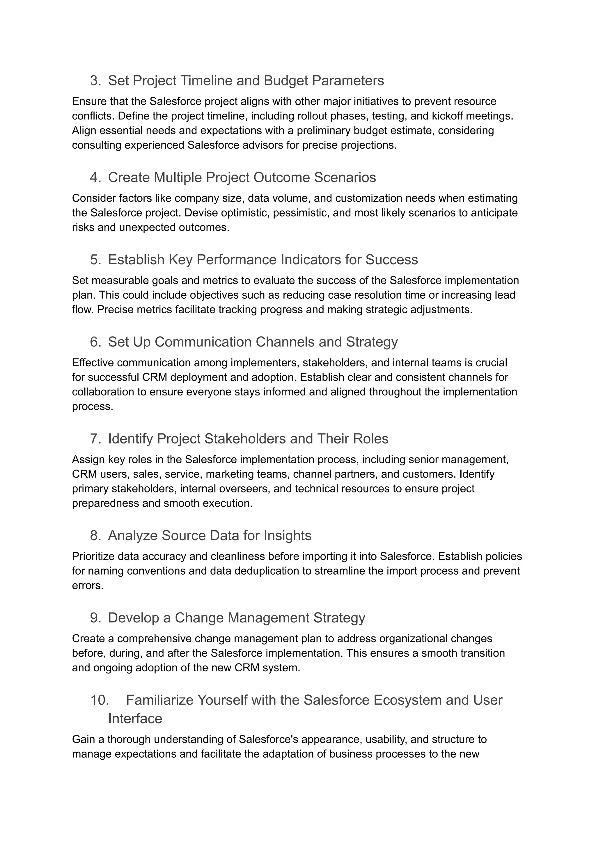 3. Set Project Timeline and Budget Parameters
Ensure that the Salesforce project aligns with other major initiatives to prevent resource
conflicts. Define the project timeline, including rollout phases, testing, and kickoff meetings.
Align essential needs and expectations with a preliminary budget estimate, considering
consulting experienced Salesforce advisors for precise projections.
4. Create Multiple Project Outcome Scenarios
Consider factors like company size, data volume, and customization needs when estimating
the Salesforce project. Devise optimistic, pessimistic, and most likely scenarios to anticipate
risks and unexpected outcomes.
5. Establish Key Performance Indicators for Success
Set measurable goals and metrics to evaluate the success of the Salesforce implementation
plan. This could include objectives such as reducing case resolution time or increasing lead
flow. Precise metrics facilitate tracking progress and making strategic adjustments.
6. Set Up Communication Channels and Strategy
Effective communication among implementers, stakeholders, and internal teams is crucial
for successful CRM deployment and adoption. Establish clear and consistent channels for
collaboration to ensure everyone stays informed and aligned throughout the implementation
process.
7. Identify Project Stakeholders and Their Roles
Assign key roles in the Salesforce implementation process, including senior management,
CRM users, sales, service, marketing teams, channel partners, and customers. Identify
primary stakeholders, internal overseers, and technical resources to ensure project
preparedness and smooth execution.
8. Analyze Source Data for Insights
Prioritize data accuracy and cleanliness before importing it into Salesforce. Establish policies
for naming conventions and data deduplication to streamline the import process and prevent
errors.
9. Develop a Change Management Strategy
Create a comprehensive change management plan to address organizational changes
before, during, and after the Salesforce implementation. This ensures a smooth transition
and ongoing adoption of the new CRM system.
10. Familiarize Yourself with the Salesforce Ecosystem and User
Interface
Gain a thorough understanding of Salesforce's appearance, usability, and structure to
manage expectations and facilitate the adaptation of business processes to the new
 