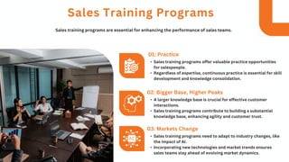 • Sales training programs offer valuable practice opportunities
for salespeople.
• Regardless of expertise, continuous practice is essential for skill
development and knowledge consolidation.
01: Practice
Sales Training Programs
Sales training programs are essential for enhancing the performance of sales teams.
• A larger knowledge base is crucial for effective customer
interactions.
• Sales training programs contribute to building a substantial
knowledge base, enhancing agility and customer trust.
02: Bigger Base, Higher Peaks
• Sales training programs need to adapt to industry changes, like
the impact of AI.
• Incorporating new technologies and market trends ensures
sales teams stay ahead of evolving market dynamics.
03: Markets Change
 
