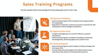 • Sales training programs offer valuable practice opportunities
for salespeople.
• Regardless of expertise, continuous practice is essential for skill
development and knowledge consolidation.
04: Dynamic Feedback
Sales Training Programs
Provide valuable skills and knowledge that help salespeople excel in their roles.
• A larger knowledge base is crucial for effective customer
interactions.
• Sales training programs contribute to building a substantial
knowledge base, enhancing agility and customer trust.
05: Opportunities Arise
• Sales training programs need to adapt to industry changes, like
the impact of AI.
• Incorporating new technologies and market trends ensures
sales teams stay ahead of evolving market dynamics.
06: Cultural Aspects
 