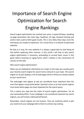 Importance of Search Engine
    Optimization for Search
       Engine Rankings
Search engine optimization has evolved over years. In good old days, tweaking
on-page parameters like meta tags, headlines, alt tags, keyword shoving and
anchor texts used to fetch good results. This is less likely these days since the
techniques are simple to implement. As a result there is no dearth of optimized
websites.

Be that as it may, for new websites it is always a good idea to start doing all
that before exploring other avenues. In this article I will look at why search
engine optimization is necessary, proceeding to unravel basic issues in this
game before touching on aging factor which I believe is the cornerstone of
success on the web.

Why search engine optimization?

When you are looking for information on a topic on the web, you usually query
your favorite search engine for search terms relevant to your topic. The search
engine on its part displays a list of web-pages which it thinks are closely related
to your search term.

The web-pages that appear at top are considered more important than the
ones that appear successively below. Question arises as to how search engines
must know which pages are more important for the search query.

This is where you step into the realm of search engine optimization. For all
your painstaking effort, if your webpage is not considered important by search
engines, you will remain undiscovered forever.

Remember, search engines are not humans. They are machines which is why
you need to let your webpage talk to them to achieve top ranking.
 