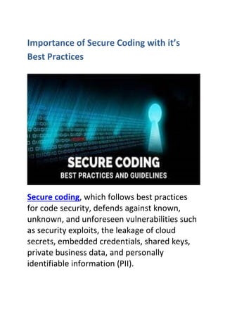 Importance of Secure Coding with it’s
Best Practices
Secure coding, which follows best practices
for code security, defends against known,
unknown, and unforeseen vulnerabilities such
as security exploits, the leakage of cloud
secrets, embedded credentials, shared keys,
private business data, and personally
identifiable information (PII).
 