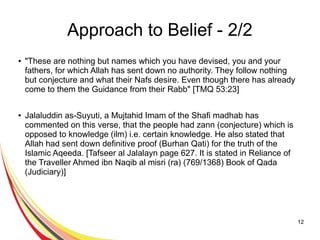 12
Approach to Belief - 2/2
● "These are nothing but names which you have devised, you and your
fathers, for which Allah has sent down no authority. They follow nothing
but conjecture and what their Nafs desire. Even though there has already
come to them the Guidance from their Rabb" [TMQ 53:23]
● Jalaluddin as-Suyuti, a Mujtahid Imam of the Shafi madhab has
commented on this verse, that the people had zann (conjecture) which is
opposed to knowledge (ilm) i.e. certain knowledge. He also stated that
Allah had sent down definitive proof (Burhan Qati) for the truth of the
Islamic Aqeeda. [Tafseer al Jalalayn page 627. It is stated in Reliance of
the Traveller Ahmed ibn Naqib al misri (ra) (769/1368) Book of Qada
(Judiciary)]
 