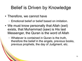 13
Belief is Driven by Knowledge
● Therefore, we cannot have
– Emotional belief or belief based on imitation.
● We must know personally that Allah (swt)
exists, that Muhammad (saw) is His last
Messenger, the Quran is the word of Allah
– Whatever is contained in Quran is the truth,
therefore the belief in the angels, previous books,
previous prophets, the day of Judgment, etc.
 