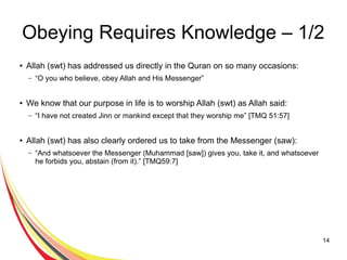 14
Obeying Requires Knowledge – 1/2
● Allah (swt) has addressed us directly in the Quran on so many occasions:
– “O you who believe, obey Allah and His Messenger”
● We know that our purpose in life is to worship Allah (swt) as Allah said:
– “I have not created Jinn or mankind except that they worship me” [TMQ 51:57]
● Allah (swt) has also clearly ordered us to take from the Messenger (saw):
– “And whatsoever the Messenger (Muhammad [saw]) gives you, take it, and whatsoever
he forbids you, abstain (from it).” [TMQ59:7]
 