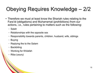 15
Obeying Requires Knowledge – 2/2
● Therefore we must at least know the Shariah rules relating to the
Fara’id (obligations) and Muharramat (prohibitions) from our
actions, i.e., rules pertaining to matters such as the following:
– Salah
– Relationships with the opposite sex
– Responsibility towards parents, children, husband, wife, siblings
– Buying
– Replying the to the Salam
– Backbiting
– Working for Khilafah
– Riba (usury)
 