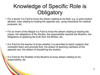 17
Knowledge of Specific Role is
Obligatory
● For a doctor it is Fard to know the ahkam relating to his field, e.g. is post-mortem
allowed, rules relating to treating the opposite sex, using intoxicants for medical
purposes, etc.
● For an Imam of the Masjid it is Fard to know the ahkam relating to leading the
prayer, the obligations of the Khutba, the responsibility towards the Muslims, the
obligations of speaking the truth from the Minbar, etc.
● It is Fard for the teacher to know whether it is permitted to teach subjects that
contradict Islam and promote Kufr, the ahkam of teaching members of the
opposite sex, the ahkam of disciplining the student.
● It is Fard for the Khalifah of the Muslims to know ahkam relating to his
responsibility, etc.
 