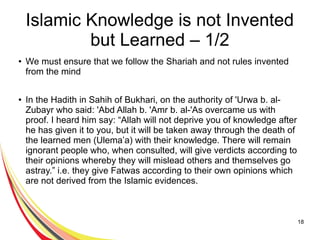 18
Islamic Knowledge is not Invented
but Learned – 1/2
● We must ensure that we follow the Shariah and not rules invented
from the mind
● In the Hadith in Sahih of Bukhari, on the authority of 'Urwa b. al-
Zubayr who said: 'Abd Allah b. 'Amr b. al-'As overcame us with
proof. I heard him say: “Allah will not deprive you of knowledge after
he has given it to you, but it will be taken away through the death of
the learned men (Ulema’a) with their knowledge. There will remain
ignorant people who, when consulted, will give verdicts according to
their opinions whereby they will mislead others and themselves go
astray.” i.e. they give Fatwas according to their own opinions which
are not derived from the Islamic evidences.
 