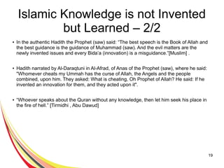 19
Islamic Knowledge is not Invented
but Learned – 2/2
● In the authentic Hadith the Prophet (saw) said: “The best speech is the Book of Allah and
the best guidance is the guidance of Muhammad (saw). And the evil matters are the
newly invented issues and every Bida’a (innovation) is a misguidance.”[Muslim] .
● Hadith narrated by Al-Daraqtuni in Al-Afrad, of Anas of the Prophet (saw), where he said:
"Whomever cheats my Ummah has the curse of Allah, the Angels and the people
combined, upon him. They asked: What is cheating, Oh Prophet of Allah? He said: If he
invented an innovation for them, and they acted upon it".
● “Whoever speaks about the Quran without any knowledge, then let him seek his place in
the fire of hell.” [Tirmidhi , Abu Dawud]
 