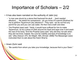 21
Importance of Scholars – 2/2
● It has also been narrated on the authority of Jabir (ra):
– “a man was struck by a stone that fractured his skull … [and needed
ablution] .... He asked his companions - do you know of a permit (Rukhsa) for
me to perform Tayammum (dry ablution)? - They said - we do not find any
permit for you and you can use water. He then had a bath and died.
– The Prophet (saw) said: “Verily, it would have sufficed for him to make
Tayammum, so tie a piece of cloth around his head and wipe over it and wash
the rest of his body.' And the Prophet (saw) said: 'why did they not ask when
they did not know. Indeed, the cure for inability and lack of knowledge is to
ask.” [Abu Dawud: 275, Ibn Majah: 565, Ahmad: 2898] The Messenger (saw)
instructed them to ask about the Hukm Shar'ai.
● Imam Zuhri said
– “Be careful from whom you take your knowledge, because that is your Deen.”
 