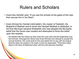 22
Rulers and Scholars
● Imam Abu Hanifah said, “If you see the scholar at the gates of the ruler
then accuse him in his Deen”.
● Imam Ahmad ibn Hanbal (rahimallah), the master of Hadeeth, the
Mujtahid of Makkah and to whom the Hanbali Madhab is attributed. In
his time Ma’moon became Khaleefah who had adopted the Mu’tazilla
belief that the Quran was created and attempted to force this belief
upon the masses.
– He started with the Ulema as they were the ones who had the leadership over
the Ummah. Amongst the Ulema was Imam Ahmad who refused to accept this
corrupt doctrine. His uncle went to him and asked him to say with his tongue
what he does not accept in his heart, to this he responded, “If the Alim stays
silent in the face of falsehood when will the truth become manifest”.
 