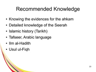 23
Recommended Knowledge
● Knowing the evidences for the ahkam
● Detailed knowledge of the Seerah
● Islamic history (Tarikh)
● Tafseer, Arabic language
● Ilm al-Hadith
● Usul ul-Fiqh
 