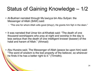 24
Status of Gaining Knowledge – 1/2
● Al-Bukhari narrated through Mu’awiyya bin Abu Sufyan: the
Messenger of Allah (SAW) said:
– “The one for whom Allah wills good (khayr), He grants him fiqh in the deen.”
● It was narrated that Umar bin al-Khattab said: “The death of one
thousand worshippers who pray at night and worship in the day is
less serious than the death of one intelligent knower (baseer) of the
halal and haram of Allah.” (Ahmad)
● Abu Huraira said, The Messenger of Allah (peace be upon him) said:
"The word of wisdom is the lost property of the believer, so wherever
he finds it he has a better right to it." (Tirmidhi).
 