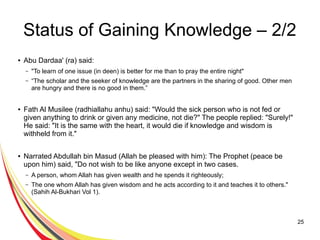 25
Status of Gaining Knowledge – 2/2
● Abu Dardaa' (ra) said:
– "To learn of one issue (in deen) is better for me than to pray the entire night"
– “The scholar and the seeker of knowledge are the partners in the sharing of good. Other men
are hungry and there is no good in them.”
● Fath Al Musilee (radhiallahu anhu) said: "Would the sick person who is not fed or
given anything to drink or given any medicine, not die?" The people replied: "Surely!"
He said: "It is the same with the heart, it would die if knowledge and wisdom is
withheld from it."
● Narrated Abdullah bin Masud (Allah be pleased with him): The Prophet (peace be
upon him) said, "Do not wish to be like anyone except in two cases.
– A person, whom Allah has given wealth and he spends it righteously;
– The one whom Allah has given wisdom and he acts according to it and teaches it to others."
(Sahih Al-Bukhari Vol 1).
 