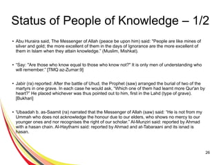 26
Status of People of Knowledge – 1/2
● Abu Huraira said, The Messenger of Allah (peace be upon him) said: "People are like mines of
silver and gold; the more excellent of them in the days of Ignorance are the more excellent of
them in Islam when they attain knowledge.” (Muslim, Mishkat).
●
“Say: "Are those who know equal to those who know not?" It is only men of understanding who
will remember.” [TMQ az-Zumar:9]
●
Jabir (ra) reported: After the battle of Uhud, the Prophet (saw) arranged the burial of two of the
martyrs in one grave. In each case he would ask, “Which one of them had learnt more Qur'an by
heart?” He placed whichever was thus pointed out to him, first in the Lahd (type of grave).
[Bukhari]
● 'Ubaadah b. as-Saamit (ra) narrated that the Messenger of Allah (saw) said: “He is not from my
Ummah who does not acknowledge the honour due to our elders, who shows no mercy to our
younger ones and nor recognises the right of our scholar.” Al-Munziri said: reported by Ahmad
with a hasan chain. Al-Haythami said: reported by Ahmad and at-Tabaraani and its isnad is
hasan.
 