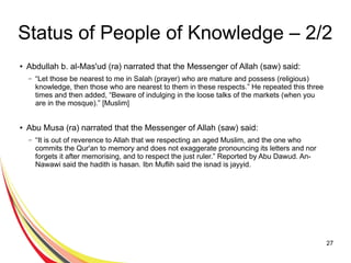 27
Status of People of Knowledge – 2/2
● Abdullah b. al-Mas'ud (ra) narrated that the Messenger of Allah (saw) said:
– “Let those be nearest to me in Salah (prayer) who are mature and possess (religious)
knowledge, then those who are nearest to them in these respects.” He repeated this three
times and then added, “Beware of indulging in the loose talks of the markets (when you
are in the mosque).” [Muslim]
● Abu Musa (ra) narrated that the Messenger of Allah (saw) said:
– “It is out of reverence to Allah that we respecting an aged Muslim, and the one who
commits the Qur'an to memory and does not exaggerate pronouncing its letters and nor
forgets it after memorising, and to respect the just ruler.” Reported by Abu Dawud. An-
Nawawi said the hadith is hasan. Ibn Muflih said the isnad is jayyid.
 